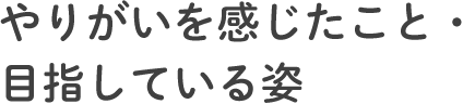 やりがいを感じたこと・目指している姿